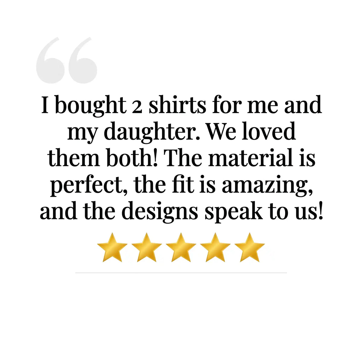 A text review on a white background reading: 'I bought 2 shirts for me and my daughter. We loved them both! The material is perfect, the fit is amazing, and the designs speak to us!' with five gold stars underneath.